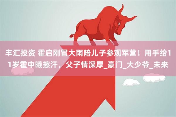 丰汇投资 霍启刚冒大雨陪儿子参观军营！用手给11岁霍中曦擦汗，父子情深厚_豪门_大少爷_未来
