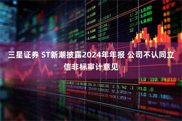 三星证券 ST新潮披露2024年年报 公司不认同立信非标审计意见