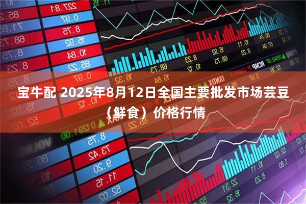 宝牛配 2025年8月12日全国主要批发市场芸豆（鲜食）价格行情