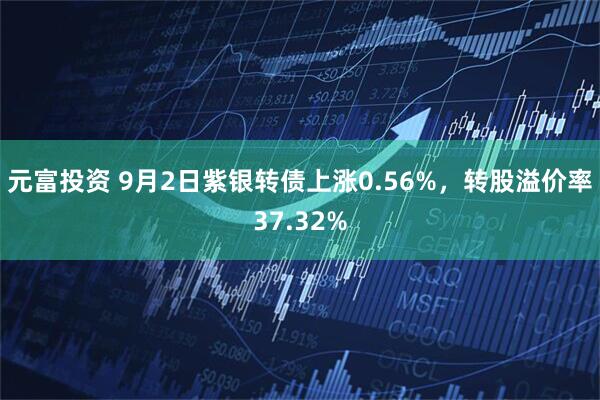 元富投资 9月2日紫银转债上涨0.56%，转股溢价率37.32%