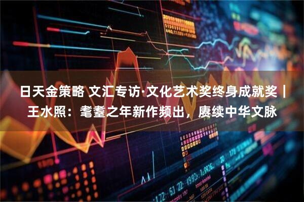 日天金策略 文汇专访·文化艺术奖终身成就奖｜王水照：耄耋之年新作频出，赓续中华文脉