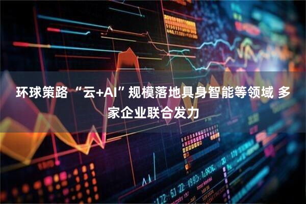 环球策路 “云+AI”规模落地具身智能等领域 多家企业联合发力