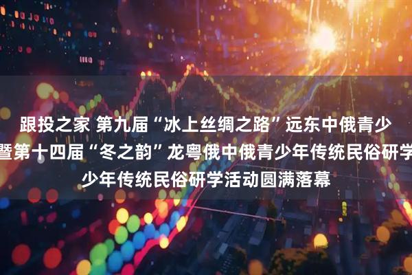 跟投之家 第九届“冰上丝绸之路”远东中俄青少年文化交流周暨第十四届“冬之韵”龙粤俄中俄青少年传统民俗研学活动圆满落幕
