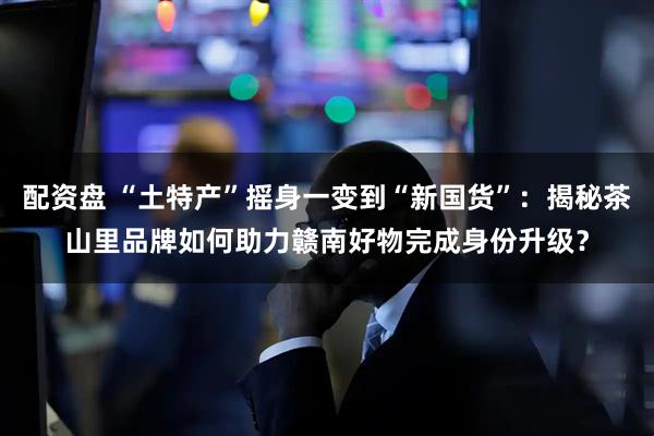 配资盘 “土特产”摇身一变到“新国货”：揭秘茶山里品牌如何助力赣南好物完成身份升级？