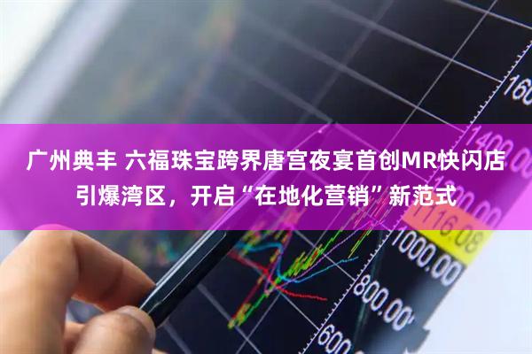 广州典丰 六福珠宝跨界唐宫夜宴首创MR快闪店引爆湾区，开启“在地化营销”新范式